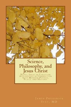 portada Science, Philosophy and Jesus Christ: Novel Ideas in Christian Apologetics in Connection with Modern Physics, Plato, and History (en Inglés)