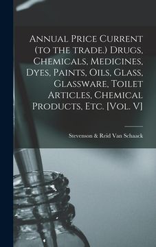 portada Annual Price Current (to the Trade.) Drugs, Chemicals, Medicines, Dyes, Paints, Oils, Glass, Glassware, Toilet Articles, Chemical Products, Etc. [Vol. (en Inglés)