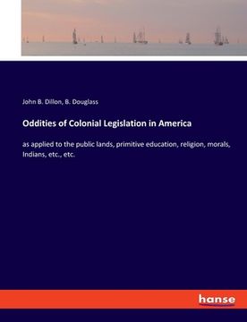 portada Oddities of Colonial Legislation in America: as applied to the public lands, primitive education, religion, morals, Indians, etc., etc. (in English)