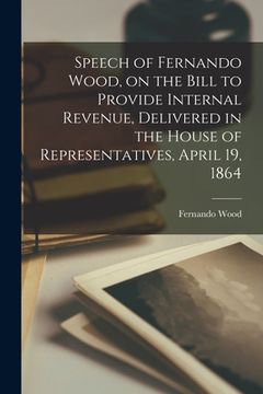 portada Speech of Fernando Wood, on the Bill to Provide Internal Revenue, Delivered in the House of Representatives, April 19, 1864 (en Inglés)