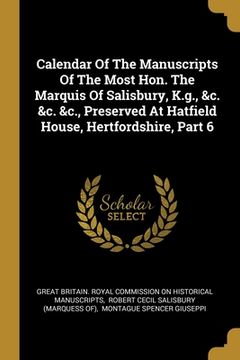 portada Calendar Of The Manuscripts Of The Most Hon. The Marquis Of Salisbury, K.g., &c. &c. &c., Preserved At Hatfield House, Hertfordshire, Part 6 (en Inglés)