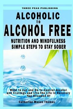 portada Alcoholic to Alcohol Free - Nutrition and Mindfulness Steps to Stay Sober: What To Eat To Control Alcohol and Cravings and Help You Live The Life You (en Inglés)
