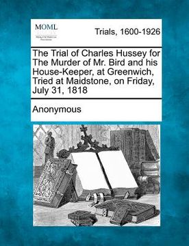 portada the trial of charles hussey for the murder of mr. bird and his house-keeper, at greenwich, tried at maidstone, on friday, july 31, 1818 (en Inglés)