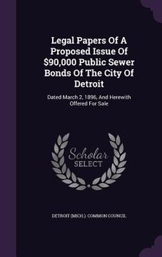 portada Legal Papers Of A Proposed Issue Of $90,000 Public Sewer Bonds Of The City Of Detroit: Dated March 2, 1896, And Herewith Offered For Sale (in English)