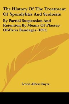 portada the history of the treatment of spondylitis and scoloisis: by partial suspension and retention by means of plaster-of-paris bandages (1895) (en Inglés)