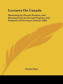 portada lectures on canada: illustrating its present position, and showing forth its onward progress, and predictive of its future destiny (1863) (in English)