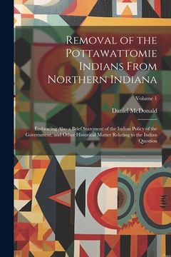 portada Removal of the Pottawattomie Indians From Northern Indiana; Embracing Also a Brief Statement of the Indian Policy of the Government, and Other Histori (en Inglés)