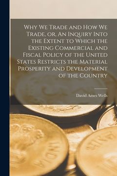 portada Why We Trade and How We Trade, or, An Inquiry Into the Extent to Which the Existing Commercial and Fiscal Policy of the United States Restricts the Ma