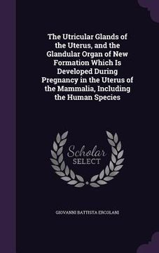portada The Utricular Glands of the Uterus, and the Glandular Organ of New Formation Which Is Developed During Pregnancy in the Uterus of the Mammalia, Includ (en Inglés)