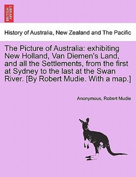 portada the picture of australia: exhibiting new holland, van diemen's land, and all the settlements, from the first at sydney to the last at the swan r (in English)