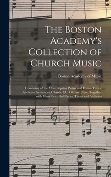 portada The Boston Academy's Collection of Church Music: Consisting of the Most Popular Psalm and Hymn Tunes, Anthems, Sentences, Chants, &c. Old and New, Tog (en Inglés)