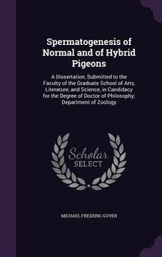 portada Spermatogenesis of Normal and of Hybrid Pigeons: A Dissertation, Submitted to the Faculty of the Graduate School of Arts, Literature, and Science, in (en Inglés)