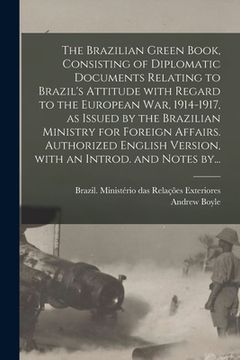 portada The Brazilian Green Book, Consisting of Diplomatic Documents Relating to Brazil's Attitude With Regard to the European War, 1914-1917, as Issued by th (en Inglés)