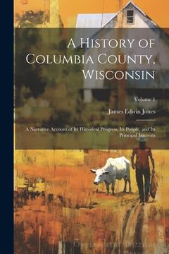 portada A History of Columbia County, Wisconsin: A Narrative Account of its Historical Progress, its People, and its Principal Interests; Volume 1 (en Inglés)