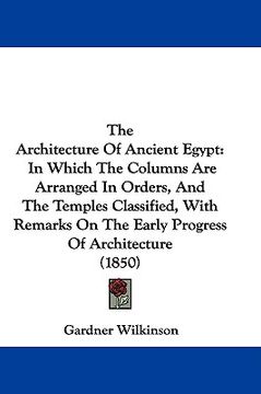 portada the architecture of ancient egypt: in which the columns are arranged in orders, and the temples classified, with remarks on the early progress of arch (in English)