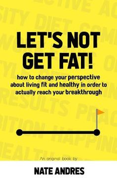 portada Let's Not Get Fat: How To Change Your Perspective On Living a Fit & Healthy Life In Order To Truly Reach Your Breakthrough (en Inglés)