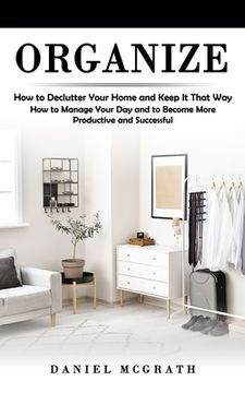 portada Organize: How to Declutter Your Home and Keep It That Way (How to Manage Your Day and to Become More Productive and Successful) (en Inglés)