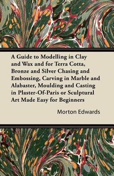 portada a guide to modelling in clay and wax and for terra cotta, bronze and silver chasing and embossing, carving in marble and alabaster, moulding and cas (in English)