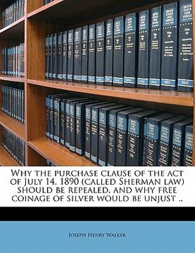 portada why the purchase clause of the act of july 14, 1890 (called sherman law) should be repealed, and why free coinage of silver would be unjust .. (en Inglés)