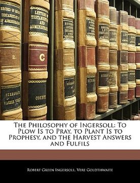 portada the philosophy of ingersoll: to plow is to pray, to plant is to prophesy, and the harvest answers and fulfils (en Inglés)