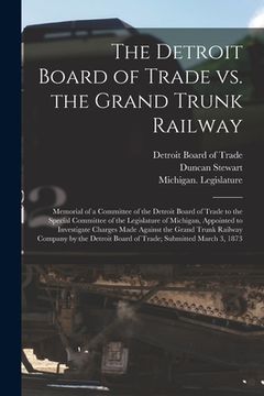 portada The Detroit Board of Trade Vs. the Grand Trunk Railway [microform]: Memorial of a Committee of the Detroit Board of Trade to the Special Committee of (en Inglés)