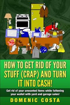 portada How To Get Rid Of Your Stuff (CRAP) And Turn It Into Cash!: (Get rid of your unwanted items while fattening your wallet with yard and garage sales!) (en Inglés)