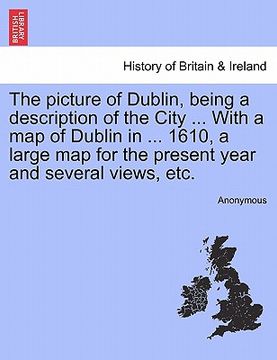 portada the picture of dublin, being a description of the city ... with a map of dublin in ... 1610, a large map for the present year and several views, etc. (en Inglés)