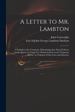 portada A Letter to Mr. Lambton: a Petition to the Commons, Maintaining That Ninty[!]-seven Lords Appear to Usurp Two Hundred Seats in the Commons Hous (en Inglés)