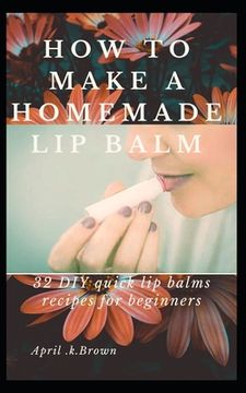 portada How To Make A Homemade Lip Balm: 32 DIY Quick Lip Balms Recipes for beginners (en Inglés)