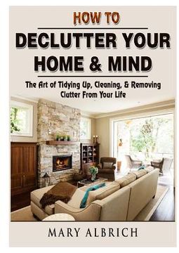 portada How to Declutter Your Home & Mind: The Art of Tidying Up, Cleaning, & Removing Clutter From Your Life (en Inglés)