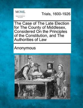 portada the case of the late election for the county of middlesex, considered on the principles of the constitution, and the authorities of law (en Inglés)