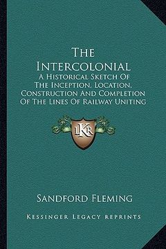 portada the intercolonial the intercolonial: a historical sketch of the inception, location, constructiona historical sketch of the inception, location, const (en Inglés)