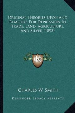 portada original theories upon and remedies for depression in trade, land, agriculture, and silver (1893) (en Inglés)