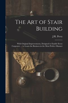portada The Art of Stair Building: With Original Improvements, Designed to Enable Every Carpenter ... to Learn the Business in the Most Perfect Manner (in English)