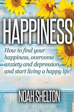 portada Happiness: How to Find Your Happiness, Overcome Anxiety and Depression, and Start Living a Happy Life! (en Inglés)