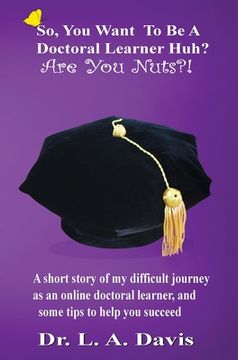 portada So, You Want To Be A Doctoral Learner Huh? Are You Nuts?!: A short story of my difficult journey as an online doctoral learner, and some tips to help (en Inglés)