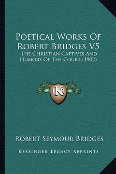 portada poetical works of robert bridges v5: the christian captives and humors of the court (1902) (en Inglés)