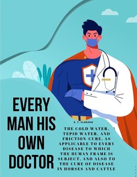 portada Every Man his own Doctor: The Cold Water, Tepid Water, and Friction-Cure, as Applicable to Every Disease to Which the Human Frame is Subject, an