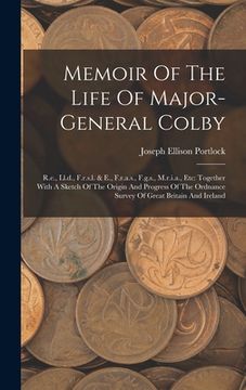 Memoir of the Life of Major-General Colby: R. E. , Ll. D. , F. R. S. Li & e. , F. R. A. S. , F. Ge S. , M. R. I. A. , Etc: Together With a Sketch of the Origin and Progr de Joseph Ellison Portlock(Legare Street pr)