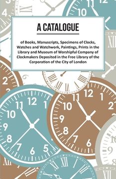 portada A Catalogue of Books, Manuscripts, Specimens of Clocks, Watches and Watchwork, Paintings, Prints in the Library and Museum of Worshipful Company of Cl (en Inglés)