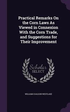 portada Practical Remarks On the Corn Laws As Viewed in Connexion With the Corn Trade, and Suggestions for Their Improvement (en Inglés)