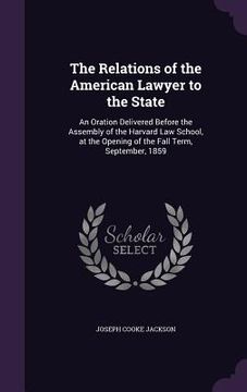 portada The Relations of the American Lawyer to the State: An Oration Delivered Before the Assembly of the Harvard Law School, at the Opening of the Fall Term