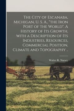 portada The City of Escanaba, Michigan, U. S. A., "the Iron Port of the World". A History of Its Growth, With a Description of Its Industries, Resources, Comm (en Inglés)