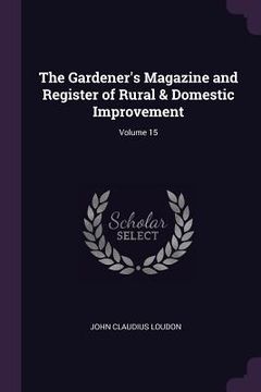 portada The Gardener's Magazine and Register of Rural & Domestic Improvement; Volume 15 (en Inglés)
