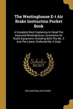portada The Westinghouse E-t Air Brake Instruction Pocket Book: A Complete Work Explaining In Detail The Improved Westinghouse Locomotive Air Brake Equipment,