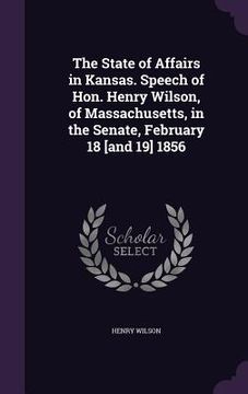 portada The State of Affairs in Kansas. Speech of Hon. Henry Wilson, of Massachusetts, in the Senate, February 18 [and 19] 1856 (en Inglés)