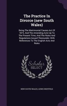 portada The Practice In Divorce (new South Wales): Being The Matrimonial Causes Act Of 1873, And The Amending Acts Up To The Present Time, And The Rules And R (en Inglés)