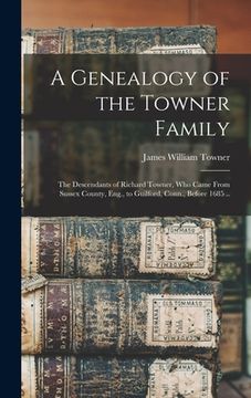 portada A Genealogy of the Towner Family; the Descendants of Richard Towner, who Came From Sussex County, Eng., to Guilford, Conn., Before 1685 .. (en Inglés)