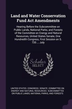 portada Land and Water Conservation Fund Act Amendments: Hearing Before the Subcommittee on Public Lands, National Parks, and Forests of the Committee on Ener (in English)