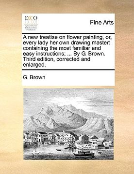 portada a new treatise on flower painting, or, every lady her own drawing master: containing the most familiar and easy instructions; ... by g. brown. third (en Inglés)